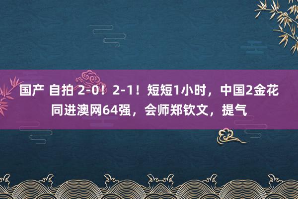 国产 自拍 2-0！2-1！短短1小时，中国2金花同进澳网64强，会师郑钦文，提气