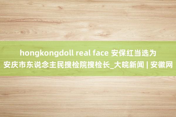 hongkongdoll real face 安保红当选为安庆市东说念主民搜检院搜检长_大皖新闻 | 安徽网