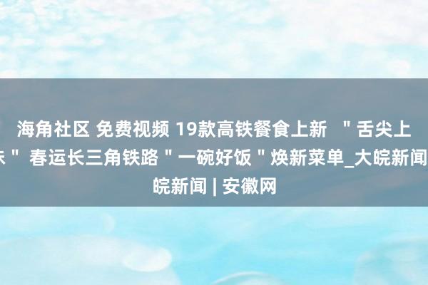 海角社区 免费视频 19款高铁餐食上新  ＂舌尖上的新滋味＂ 春运长三角铁路＂一碗好饭＂焕新菜单_大皖新闻 | 安徽网