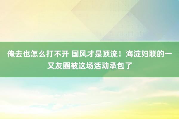 俺去也怎么打不开 国风才是顶流！海淀妇联的一又友圈被这场活动承包了