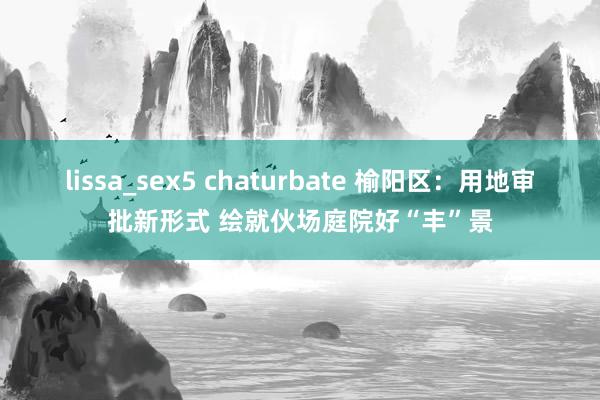 lissa_sex5 chaturbate 榆阳区：用地审批新形式 绘就伙场庭院好“丰”景