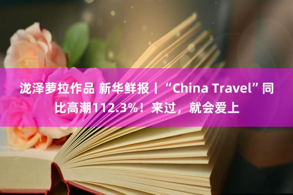 泷泽萝拉作品 新华鲜报丨“China Travel”同比高潮112.3%！来过，就会爱上