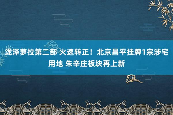 泷泽萝拉第二部 火速转正！北京昌平挂牌1宗涉宅用地 朱辛庄板块再上新