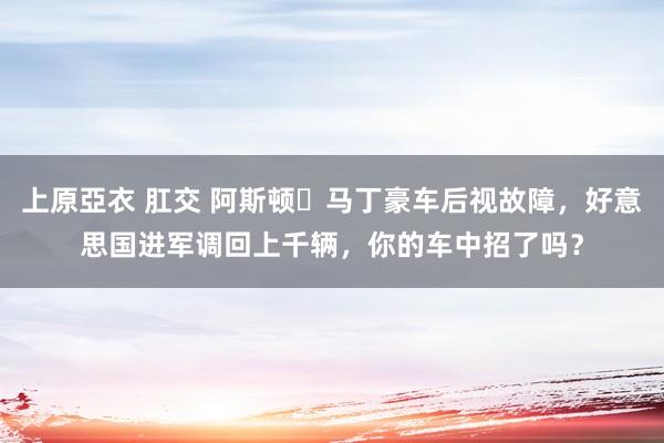 上原亞衣 肛交 阿斯顿・马丁豪车后视故障，好意思国进军调回上千辆，你的车中招了吗？