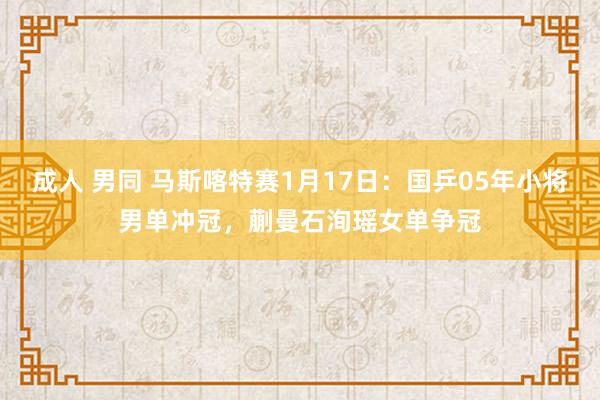 成人 男同 马斯喀特赛1月17日：国乒05年小将男单冲冠，蒯曼石洵瑶女单争冠