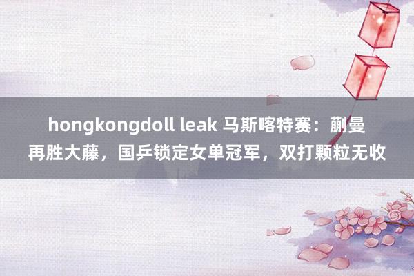 hongkongdoll leak 马斯喀特赛：蒯曼再胜大藤，国乒锁定女单冠军，双打颗粒无收