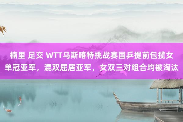 楠里 足交 WTT马斯喀特挑战赛国乒提前包揽女单冠亚军，混双屈居亚军，女双三对组合均被淘汰