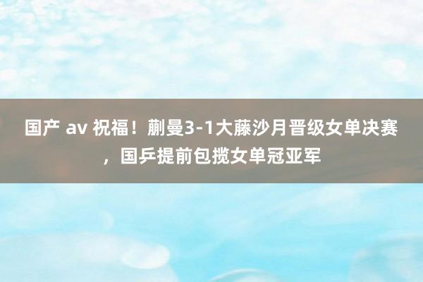 国产 av 祝福！蒯曼3-1大藤沙月晋级女单决赛，国乒提前包揽女单冠亚军