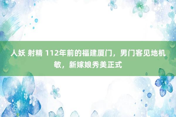 人妖 射精 112年前的福建厦门，男门客见地机敏，新嫁娘秀美正式