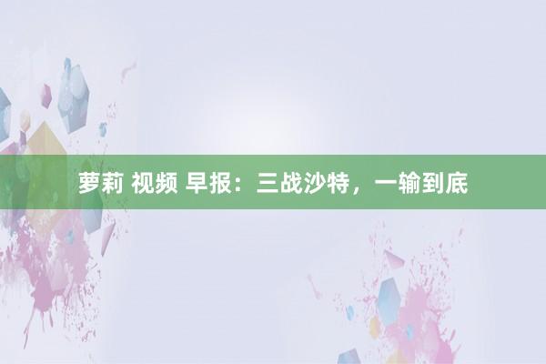 萝莉 视频 早报：三战沙特，一输到底