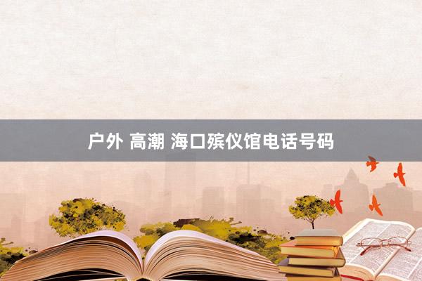 户外 高潮 海口殡仪馆电话号码