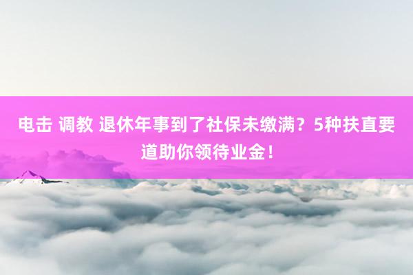 电击 调教 退休年事到了社保未缴满？5种扶直要道助你领待业金！
