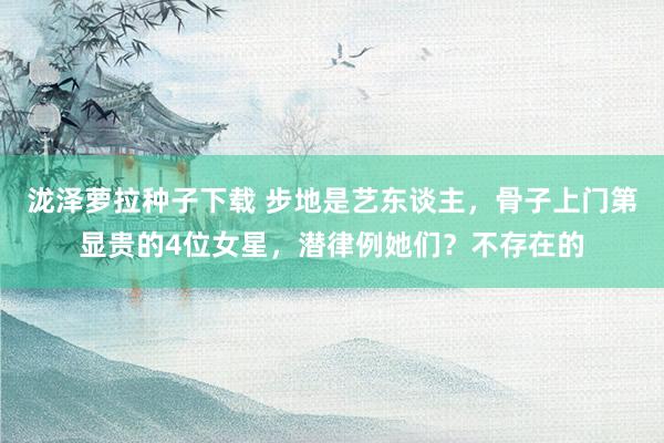泷泽萝拉种子下载 步地是艺东谈主，骨子上门第显贵的4位女星，潜律例她们？不存在的