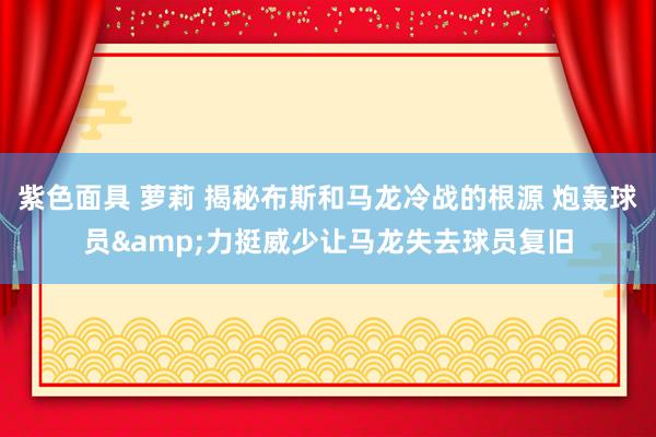 紫色面具 萝莉 揭秘布斯和马龙冷战的根源 炮轰球员&力挺威少让马龙失去球员复旧