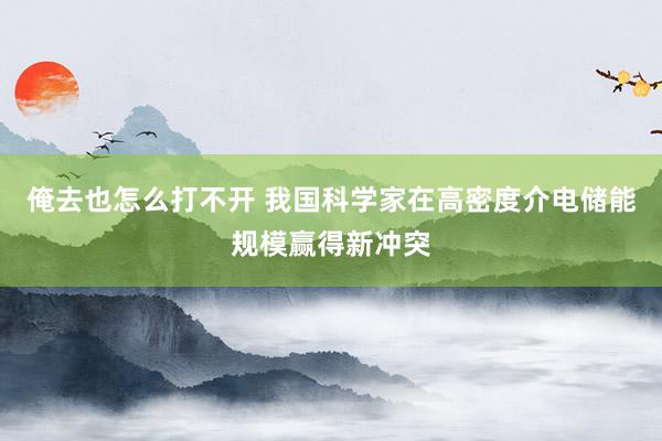 俺去也怎么打不开 我国科学家在高密度介电储能规模赢得新冲突
