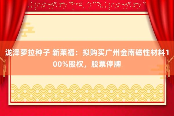 泷泽萝拉种子 新莱福：拟购买广州金南磁性材料100%股权，股票停牌