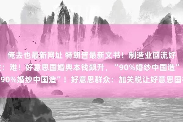 俺去也最新网址 特朗普最新文书！制造业回流好意思国？好意思企业主：难！好意思国婚典本钱飙升，“90%婚纱中国造”！好意思群众：加关税让好意思国被孤单