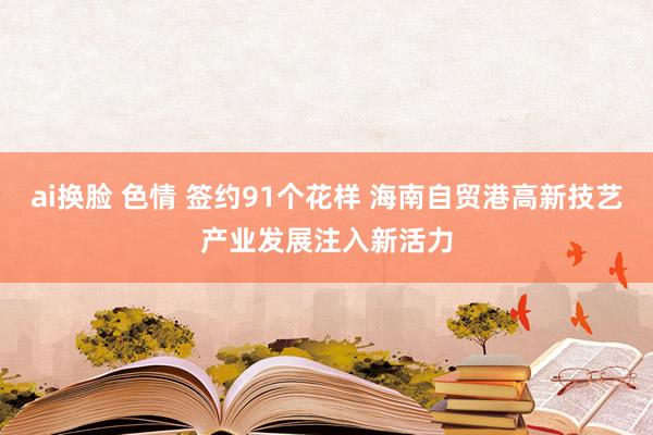 ai换脸 色情 签约91个花样 海南自贸港高新技艺产业发展注入新活力