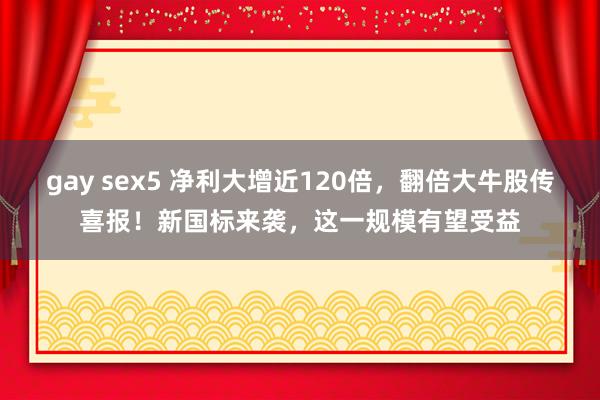 gay sex5 净利大增近120倍，翻倍大牛股传喜报！新国标来袭，这一规模有望受益