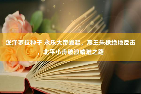 泷泽萝拉种子 永乐大帝崛起，燕王朱棣绝地反击，北平小舟破浪靖难之路