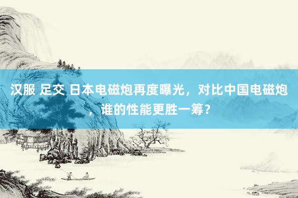 汉服 足交 日本电磁炮再度曝光，对比中国电磁炮，谁的性能更胜一筹？